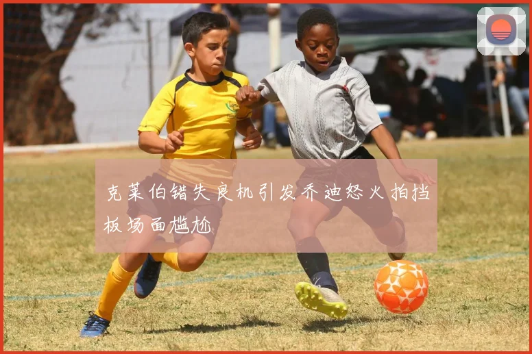克莱伯错失良机引发乔迪怒火拍挡板场面尴尬