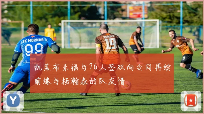 凯莱布乐福与76人签双向合同再续前缘与杨瀚森的队友情
