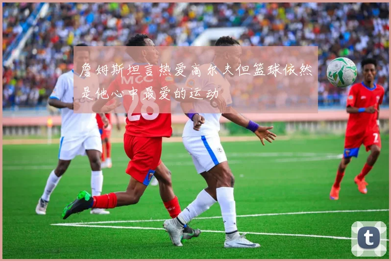 詹姆斯坦言热爱高尔夫但篮球依然是他心中最爱的运动