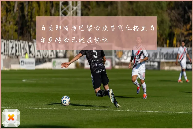 马竞即将与巴黎洽谈李刚仁格里马尔多转会已达成协议
