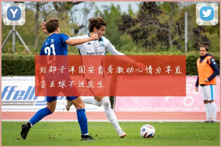 刘邵子洋国安首秀激动心情分享直言丢球不该发生