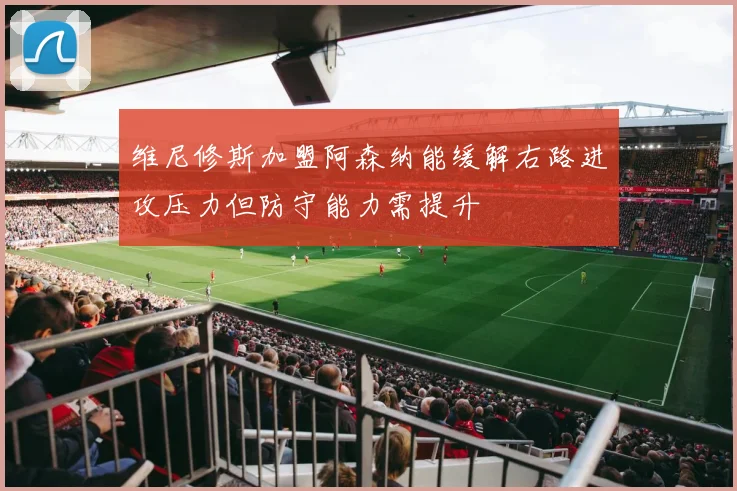 维尼修斯加盟阿森纳能缓解右路进攻压力但防守能力需提升