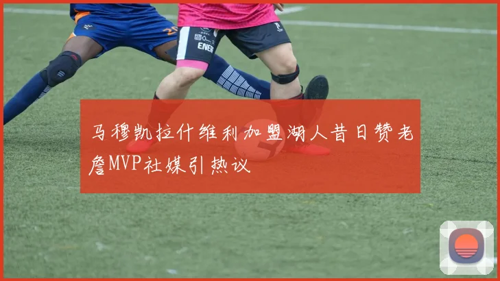 马穆凯拉什维利加盟湖人昔日赞老詹MVP社媒引热议