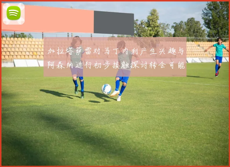 加拉塔萨雷对马丁内利产生兴趣与阿森纳进行初步接触探讨转会可能性