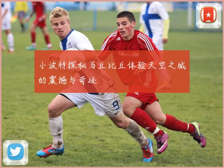 小波特探秘马丘比丘体验天空之城的震撼与奇迹